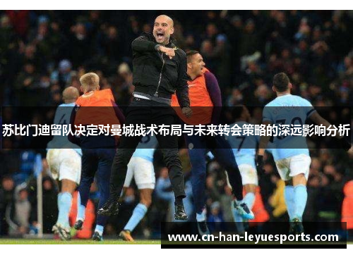 苏比门迪留队决定对曼城战术布局与未来转会策略的深远影响分析 苏比门迪留队决定对曼城战术布局与未来转会策略的深远影响分析