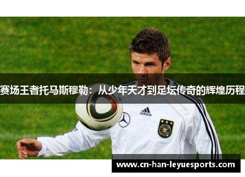 赛场王者托马斯穆勒:从少年天才到足坛传奇的辉煌历程 赛场王者托马斯穆勒:从少年天才到足坛传奇的辉煌历程