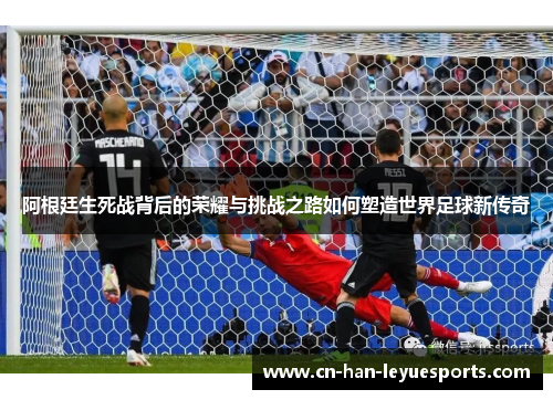 阿根廷生死战背后的荣耀与挑战之路如何塑造世界足球新传奇