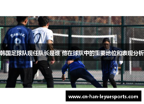 韩国足球队现任队长是谁 他在球队中的重要地位和表现分析 韩国足球队现任队长是谁 他在球队中的重要地位和表现分析