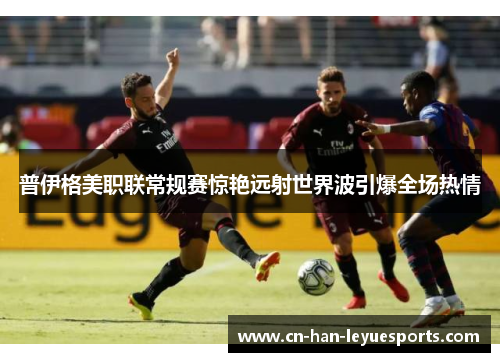 普伊格美职联常规赛惊艳远射世界波引爆全场热情