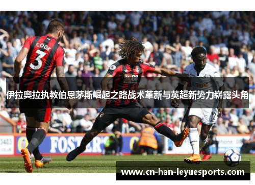 伊拉奥拉执教伯恩茅斯崛起之路战术革新与英超新势力崭露头角