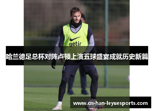 哈兰德足总杯对阵卢顿上演五球盛宴成就历史新篇