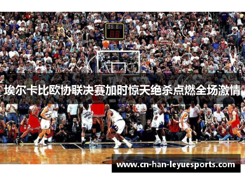 埃尔卡比欧协联决赛加时惊天绝杀点燃全场激情